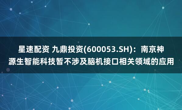 星速配资 九鼎投资(600053.SH)：南京神源生智能科技暂不涉及脑机接口相关领域的应用