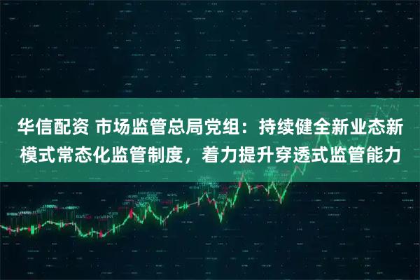 华信配资 市场监管总局党组：持续健全新业态新模式常态化监管制度，着力提升穿透式监管能力