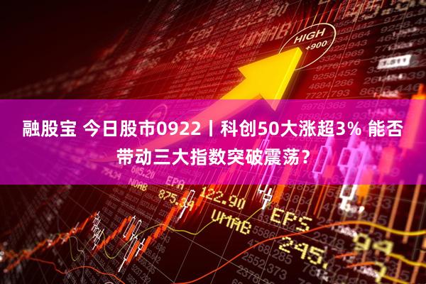 融股宝 今日股市0922丨科创50大涨超3% 能否带动三大指数突破震荡？