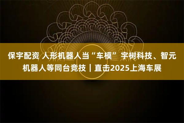 保宇配资 人形机器人当“车模” 宇树科技、智元机器人等同台竞技｜直击2025上海车展