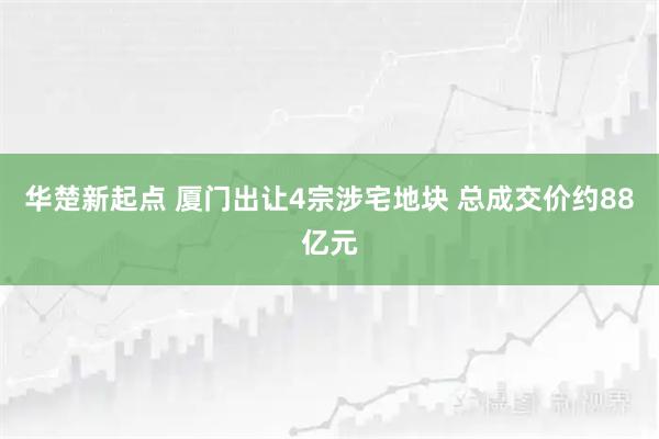 华楚新起点 厦门出让4宗涉宅地块 总成交价约88亿元