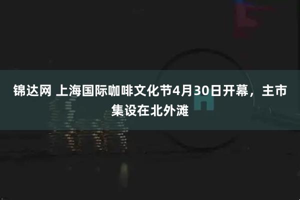锦达网 上海国际咖啡文化节4月30日开幕，主市集设在北外滩