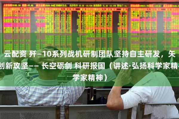 云配资 歼—10系列战机研制团队坚持自主研发，矢志创新攻坚—— 长空砺剑 科研报国（讲述·弘扬科学家精神）