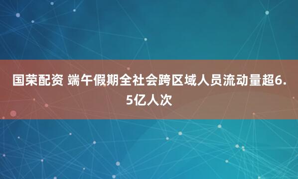 国荣配资 端午假期全社会跨区域人员流动量超6.5亿人次