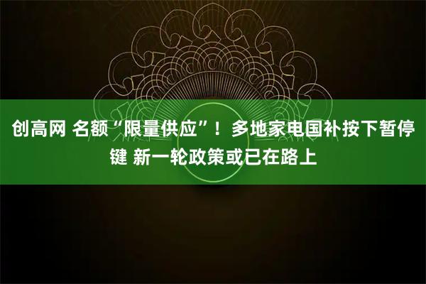 创高网 名额“限量供应”！多地家电国补按下暂停键 新一轮政策或已在路上