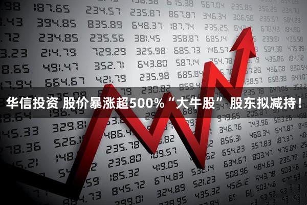 华信投资 股价暴涨超500%“大牛股” 股东拟减持！
