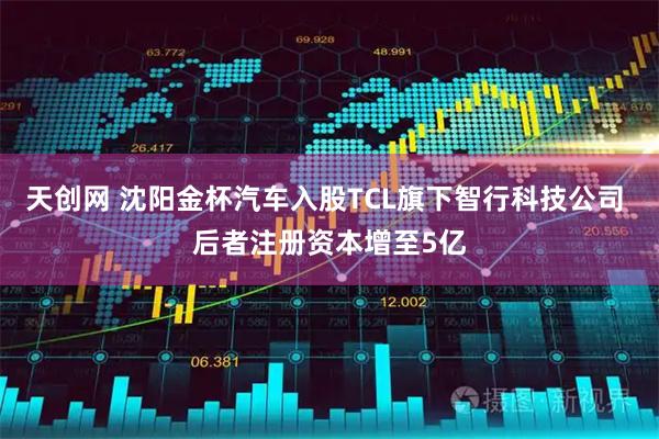 天创网 沈阳金杯汽车入股TCL旗下智行科技公司 后者注册资本增至5亿