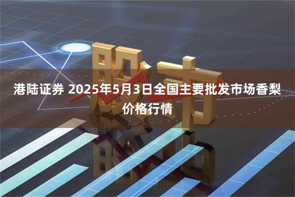 港陆证券 2025年5月3日全国主要批发市场香梨价格行情
