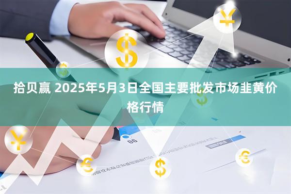 拾贝赢 2025年5月3日全国主要批发市场韭黄价格行情