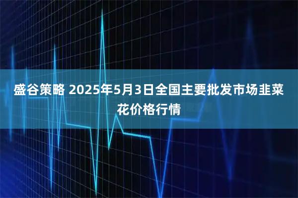盛谷策略 2025年5月3日全国主要批发市场韭菜花价格行情