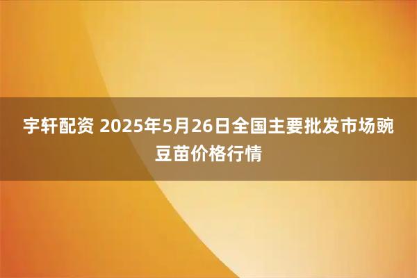宇轩配资 2025年5月26日全国主要批发市场豌豆苗价格行情