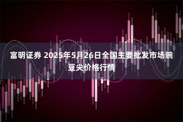 富明证券 2025年5月26日全国主要批发市场豌豆尖价格行情