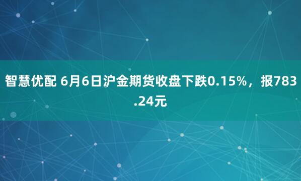智慧优配 6月6日沪金期货收盘下跌0.15%，报783.24元