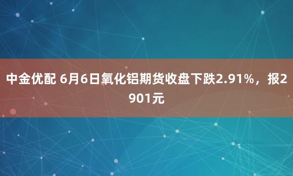 中金优配 6月6日氧化铝期货收盘下跌2.91%，报2901元