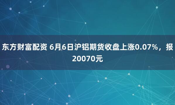 东方财富配资 6月6日沪铝期货收盘上涨0.07%，报20070元