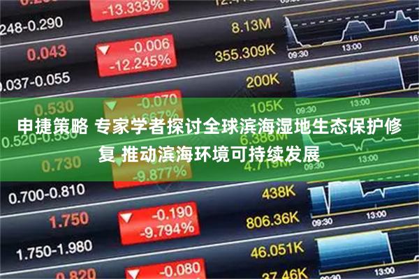 申捷策略 专家学者探讨全球滨海湿地生态保护修复 推动滨海环境可持续发展