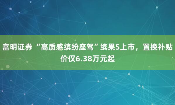 富明证券 “高质感缤纷座驾”缤果S上市，置换补贴价仅6.38万元起
