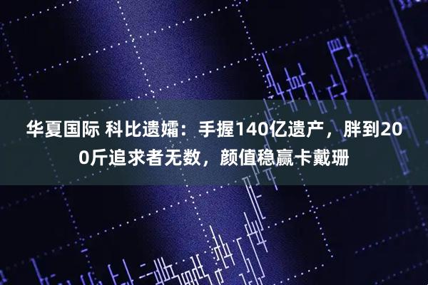 华夏国际 科比遗孀：手握140亿遗产，胖到200斤追求者无数，颜值稳赢卡戴珊