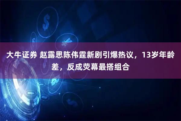 大牛证券 赵露思陈伟霆新剧引爆热议，13岁年龄差，反成荧幕最搭组合