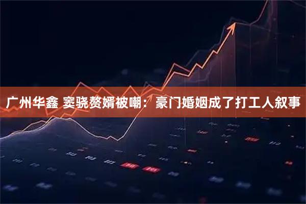广州华鑫 窦骁赘婿被嘲：豪门婚姻成了打工人叙事