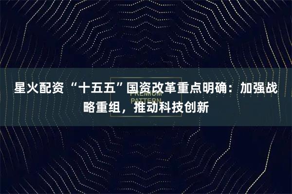 星火配资 “十五五”国资改革重点明确：加强战略重组，推动科技创新