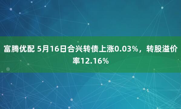 富腾优配 5月16日合兴转债上涨0.03%，转股溢价率12.16%