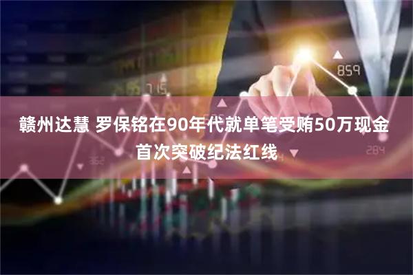 赣州达慧 罗保铭在90年代就单笔受贿50万现金 首次突破纪法红线