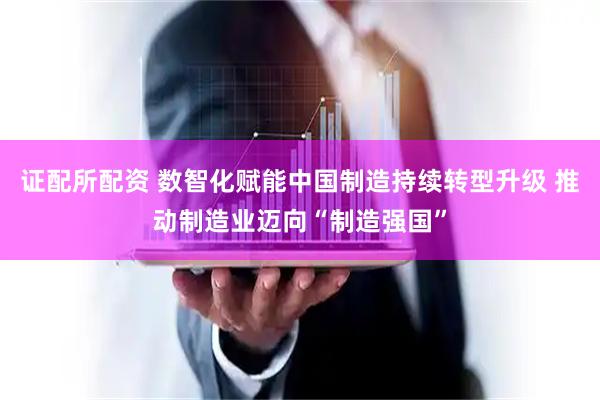 证配所配资 数智化赋能中国制造持续转型升级 推动制造业迈向“制造强国”