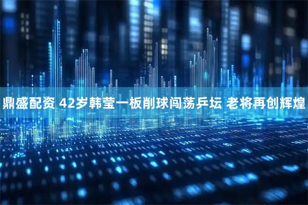 鼎盛配资 42岁韩莹一板削球闯荡乒坛 老将再创辉煌