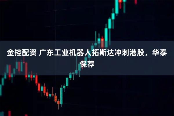 金控配资 广东工业机器人拓斯达冲刺港股，华泰保荐