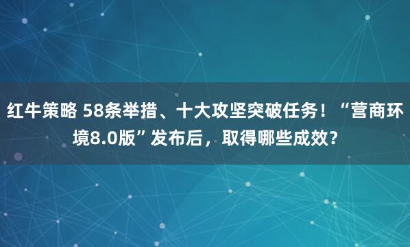 红牛策略 58条举措、十大攻坚突破任务！“营商环境8.0版”发布后，取得哪些成效？