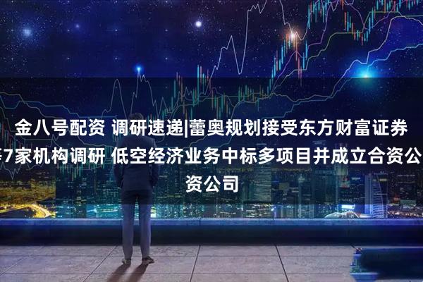 金八号配资 调研速递|蕾奥规划接受东方财富证券等7家机构调研 低空经济业务中标多项目并成立合资公司