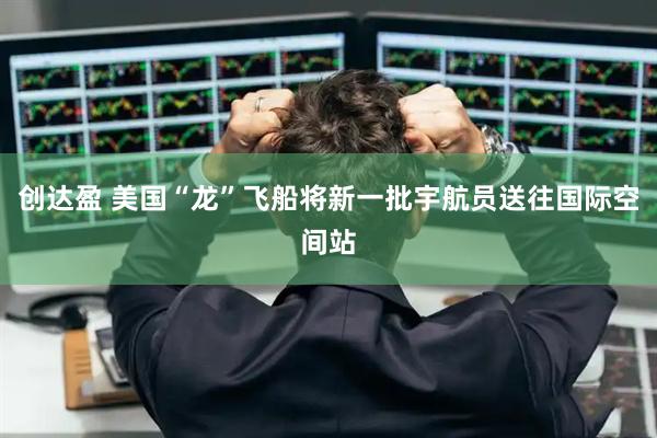 创达盈 美国“龙”飞船将新一批宇航员送往国际空间站