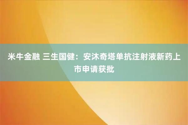 米牛金融 三生国健：安沐奇塔单抗注射液新药上市申请获批