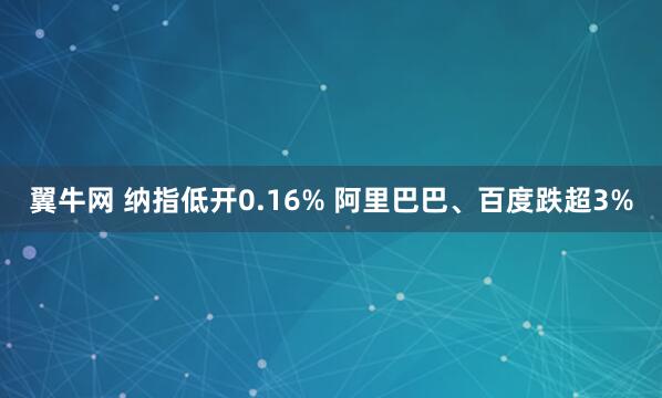 翼牛网 纳指低开0.16% 阿里巴巴、百度跌超3%