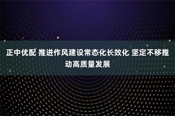 正中优配 推进作风建设常态化长效化 坚定不移推动高质量发展