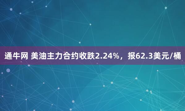 通牛网 美油主力合约收跌2.24%，报62.3美元/桶