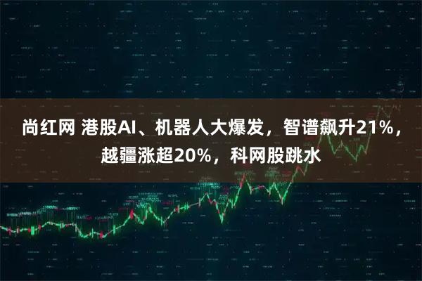 尚红网 港股AI、机器人大爆发，智谱飙升21%，越疆涨超20%，科网股跳水