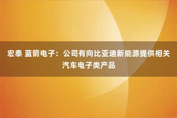 宏泰 蓝箭电子：公司有向比亚迪新能源提供相关汽车电子类产品