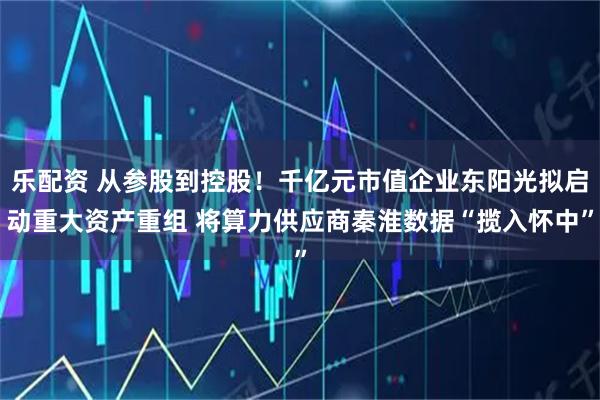 乐配资 从参股到控股！千亿元市值企业东阳光拟启动重大资产重组 将算力供应商秦淮数据“揽入怀中”