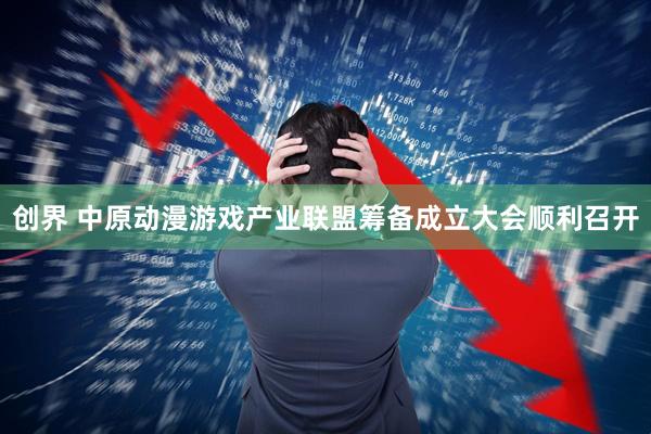创界 中原动漫游戏产业联盟筹备成立大会顺利召开